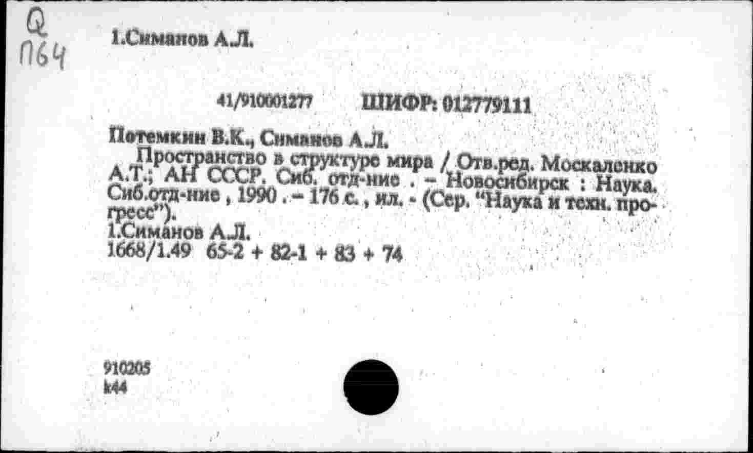 ﻿й П64
1.Симанов АЛ.
41/91000127? ШИФР: 012779111
Потемкин В.К., Симанов АЛ.
АТ^СССР	4РТВ-Р®3‘ Москаленко
С?*	^*** чАЛД» СМО4 ОТД** НИС . **• МоВОСибиоСК ‘ Няукй
Сиб.отд-ние, 1990. -176 с., ил. • (Сер. “Наука и техн. пр> 1^ЛгСС у»	*
ССимановАЛ.
1668/1.49 65-2 + 82-1 + 83 + 74
910205 к44